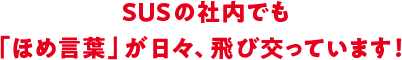 SUSの社内でも、ほめ言葉が日々、飛び交っています!