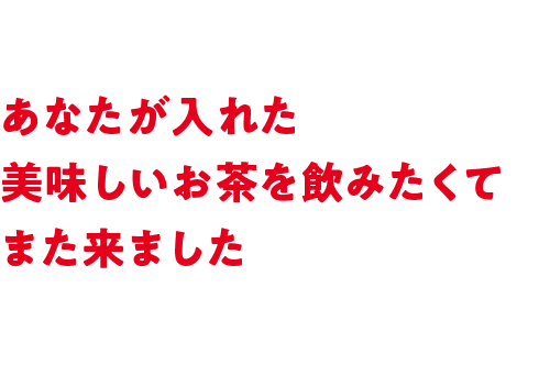 あなたが入れた美味しいお茶を飲みたくてまた来ました