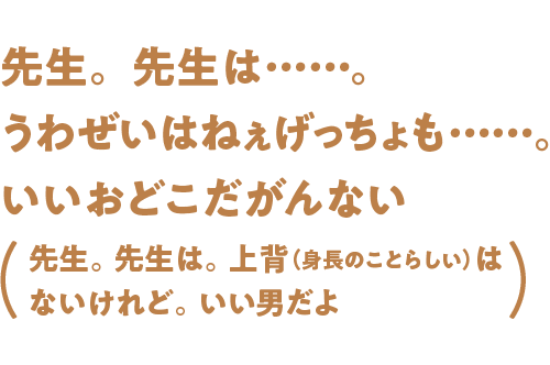 先生。先生は……。うわぜいはねぇげっちょも……。いいおどこだがんない
（先生。先生は。上背（身長のことらしい）はないけれど。いい男だよ）