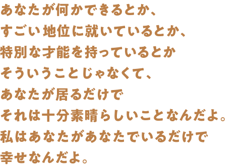 あなたが何かできるとか、すごい地位に就いているとか、特別な才能を持っているとかそういうことじゃなくて、あなたが居るだけでそれは十分素晴らしいことなんだよ。私はあなたがあなたでいるだけで幸せなんだよ。