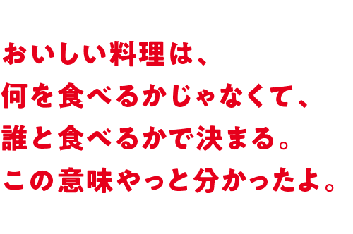 おいしい料理は、何を食べるかじゃなくて、誰と食べるかで決まる。この意味やっと分かったよ。 