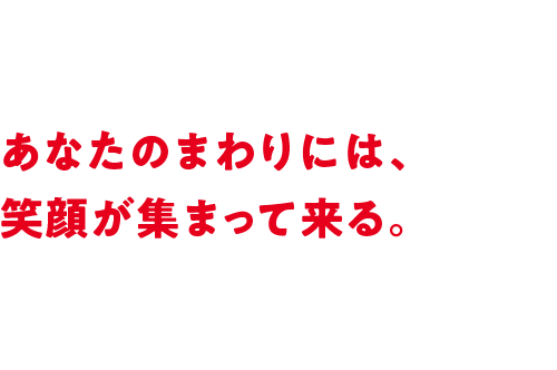 あなたのまわりには、笑顔が集まって来る。