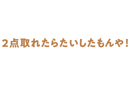 ２点取れたらたいしたもんや！
