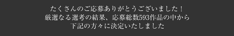 たくさんのご応募ありがとうございました!厳選なる選考の結果、応募総数593作品の中から下記の方々に決定いたしました