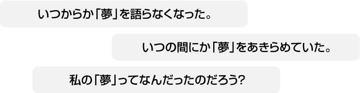 いつからか「夢」を語らなくなった。いつの間にか「夢」をあきらめていた。私の「夢」ってなんだったのだろう？